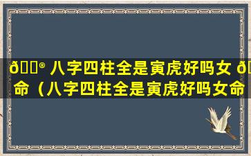 💮 八字四柱全是寅虎好吗女 🐟 命（八字四柱全是寅虎好吗女命婚姻）